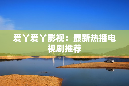 爱丫爱丫影视：最新热播电视剧推荐