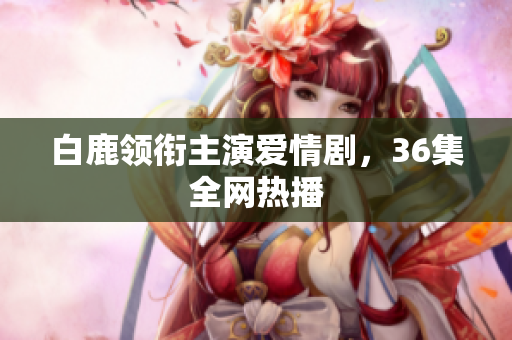 白鹿领衔主演爱情剧，36集全网热播