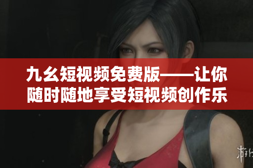 九幺短视频免费版——让你随时随地享受短视频创作乐趣