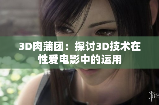 3D肉蒲团：探讨3D技术在性爱电影中的运用