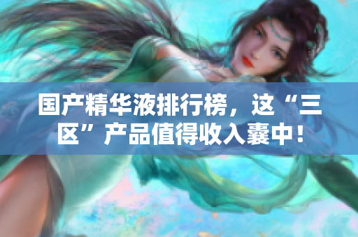 国产精华液排行榜，这“三区”产品值得收入囊中！