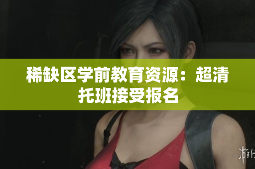 稀缺区学前教育资源：超清托班接受报名