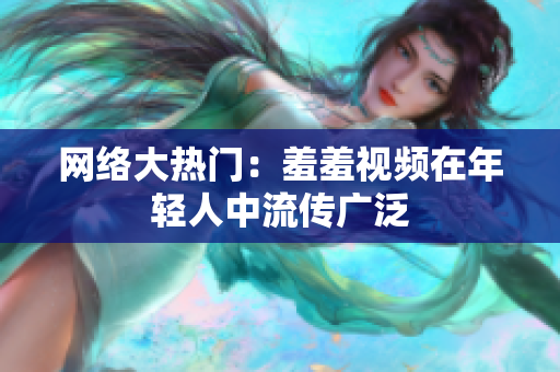网络大热门：羞羞视频在年轻人中流传广泛