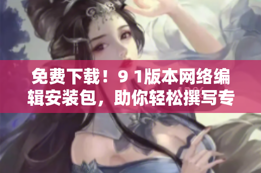 免费下载！9 1版本网络编辑安装包，助你轻松撰写专业文章
