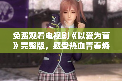免费观看电视剧《以爱为营》完整版，感受热血青春燃情奋斗！