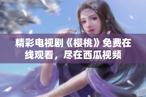 精彩电视剧《樱桃》免费在线观看，尽在西瓜视频