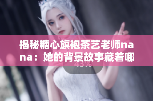 揭秘糖心旗袍茶艺老师nana：她的背景故事藏着哪些细节？