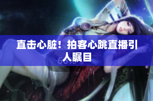 直击心脏！拍客心跳直播引人瞩目