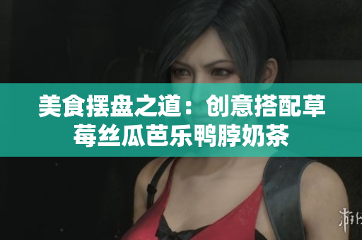 美食摆盘之道：创意搭配草莓丝瓜芭乐鸭脖奶茶