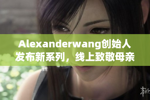 Alexanderwang创始人发布新系列，线上致敬母亲