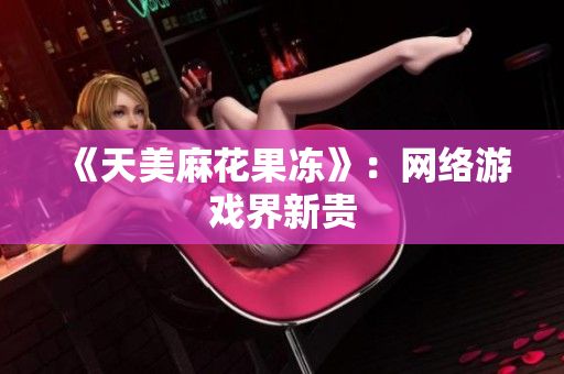 《天美麻花果冻》：网络游戏界新贵
