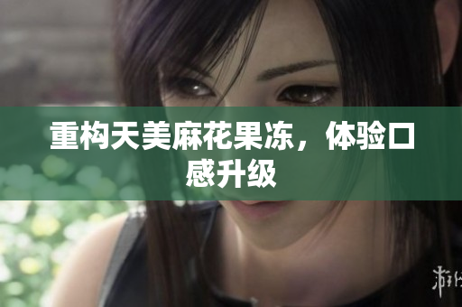 重构天美麻花果冻，体验口感升级
