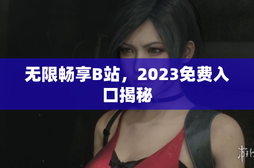 无限畅享B站，2023免费入口揭秘