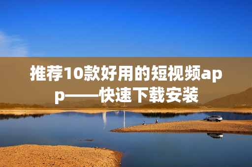 推荐10款好用的短视频app——快速下载安装
