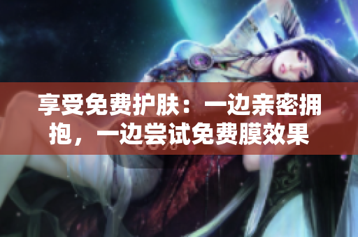 享受免费护肤：一边亲密拥抱，一边尝试免费膜效果