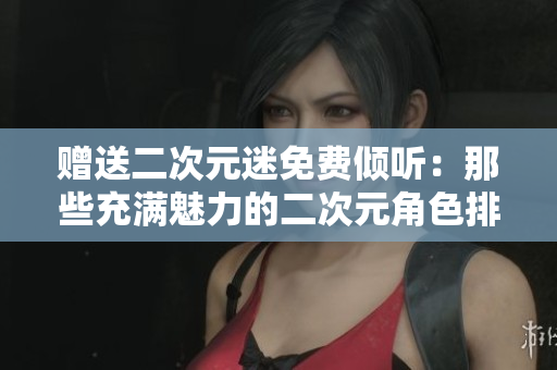 赠送二次元迷免费倾听：那些充满魅力的二次元角色排行榜