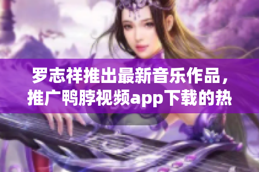 罗志祥推出最新音乐作品，推广鸭脖视频app下载的热门歌曲