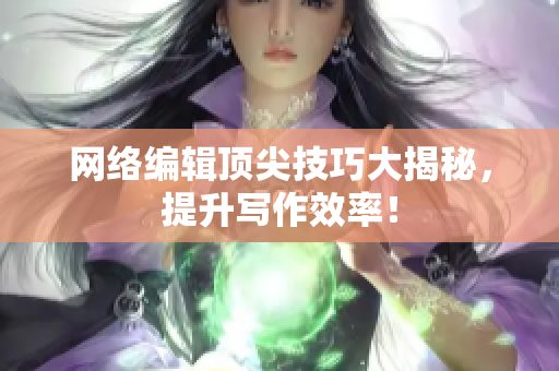 网络编辑顶尖技巧大揭秘，提升写作效率！