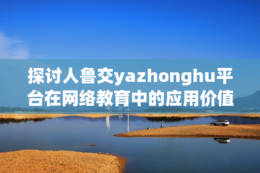 探讨人鲁交yazhonghu平台在网络教育中的应用价值