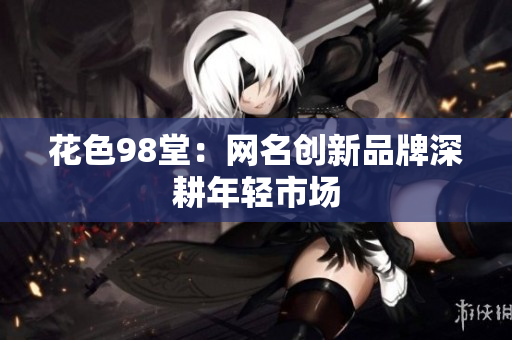 花色98堂：网名创新品牌深耕年轻市场