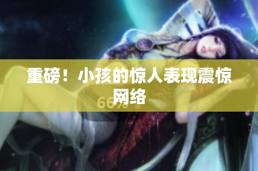 重磅！小孩的惊人表现震惊网络