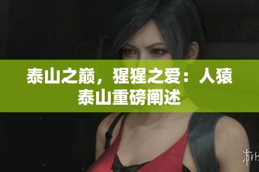 泰山之巅，猩猩之爱：人猿泰山重磅阐述