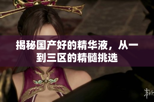 揭秘国产好的精华液，从一到三区的精髓挑选