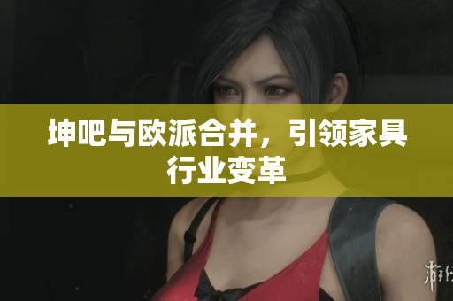 坤吧与欧派合并，引领家具行业变革