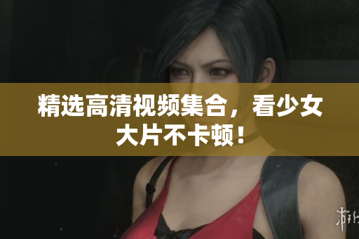 精选高清视频集合，看少女大片不卡顿！