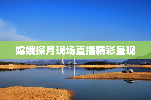 嫦娥探月现场直播精彩呈现