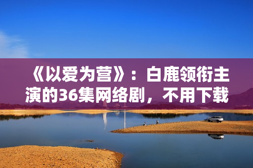 《以爱为营》：白鹿领衔主演的36集网络剧，不用下载可在线观看