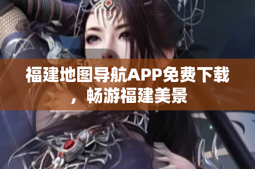 福建地图导航APP免费下载，畅游福建美景