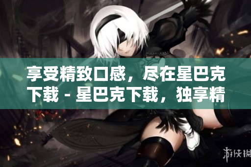 享受精致口感，尽在星巴克下载 - 星巴克下载，独享精致口感