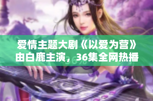 爱情主题大剧《以爱为营》由白鹿主演，36集全网热播