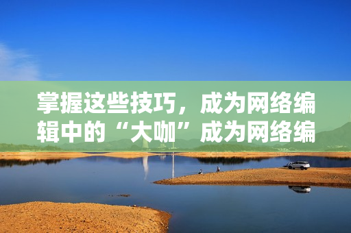 掌握这些技巧，成为网络编辑中的“大咖”成为网络编辑“大咖”的关键技巧，快来学习！
