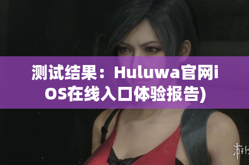测试结果：Huluwa官网iOS在线入口体验报告)