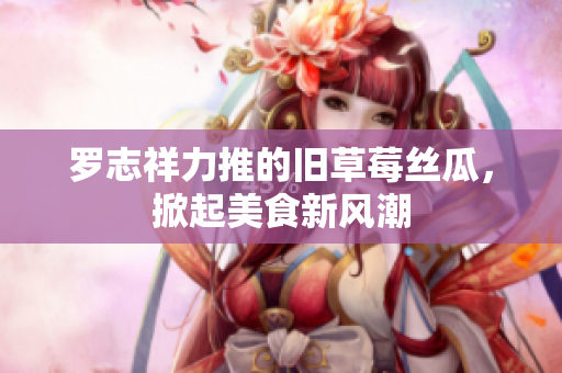 罗志祥力推的旧草莓丝瓜，掀起美食新风潮