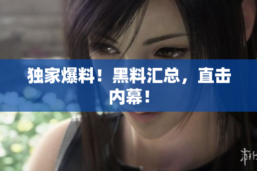 独家爆料！黑料汇总，直击内幕！