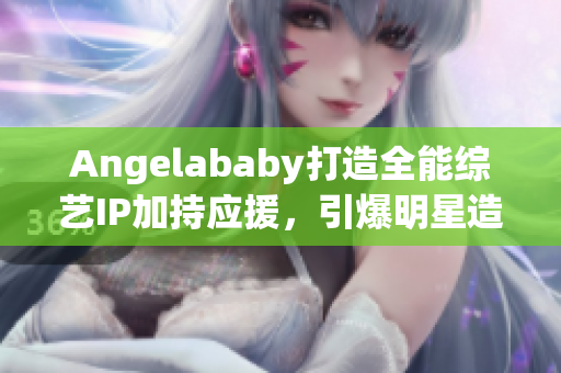 Angelababy打造全能综艺IP加持应援，引爆明星造梦工厂！