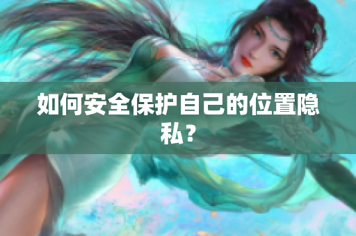 如何安全保护自己的位置隐私？