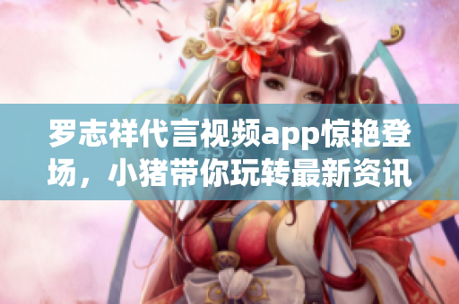 罗志祥代言视频app惊艳登场，小猪带你玩转最新资讯！