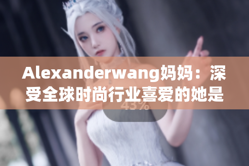 Alexanderwang妈妈：深受全球时尚行业喜爱的她是谁？
