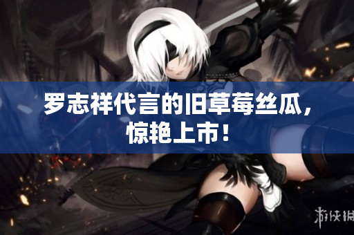罗志祥代言的旧草莓丝瓜，惊艳上市！