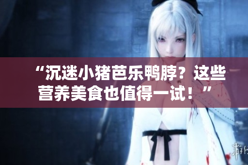 “沉迷小猪芭乐鸭脖？这些营养美食也值得一试！”