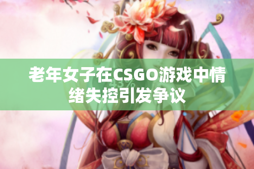 老年女子在CSGO游戏中情绪失控引发争议