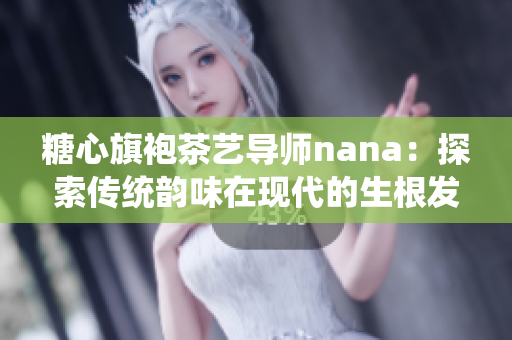糖心旗袍茶艺导师nana：探索传统韵味在现代的生根发芽