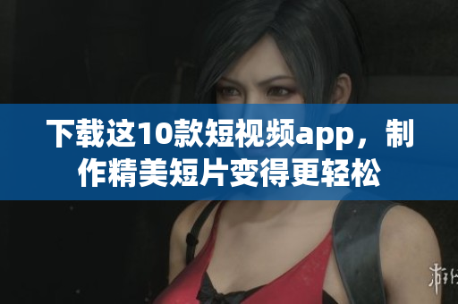 下载这10款短视频app，制作精美短片变得更轻松