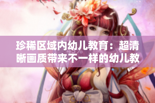 珍稀区域内幼儿教育：超清晰画质带来不一样的幼儿教学体验！