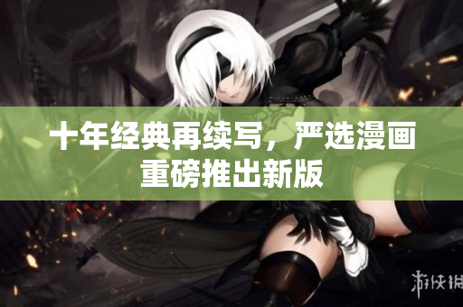 十年经典再续写，严选漫画重磅推出新版