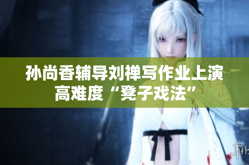 孙尚香辅导刘禅写作业上演高难度“凳子戏法”